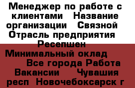 Менеджер по работе с клиентами › Название организации ­ Связной › Отрасль предприятия ­ Ресепшен › Минимальный оклад ­ 17 000 - Все города Работа » Вакансии   . Чувашия респ.,Новочебоксарск г.